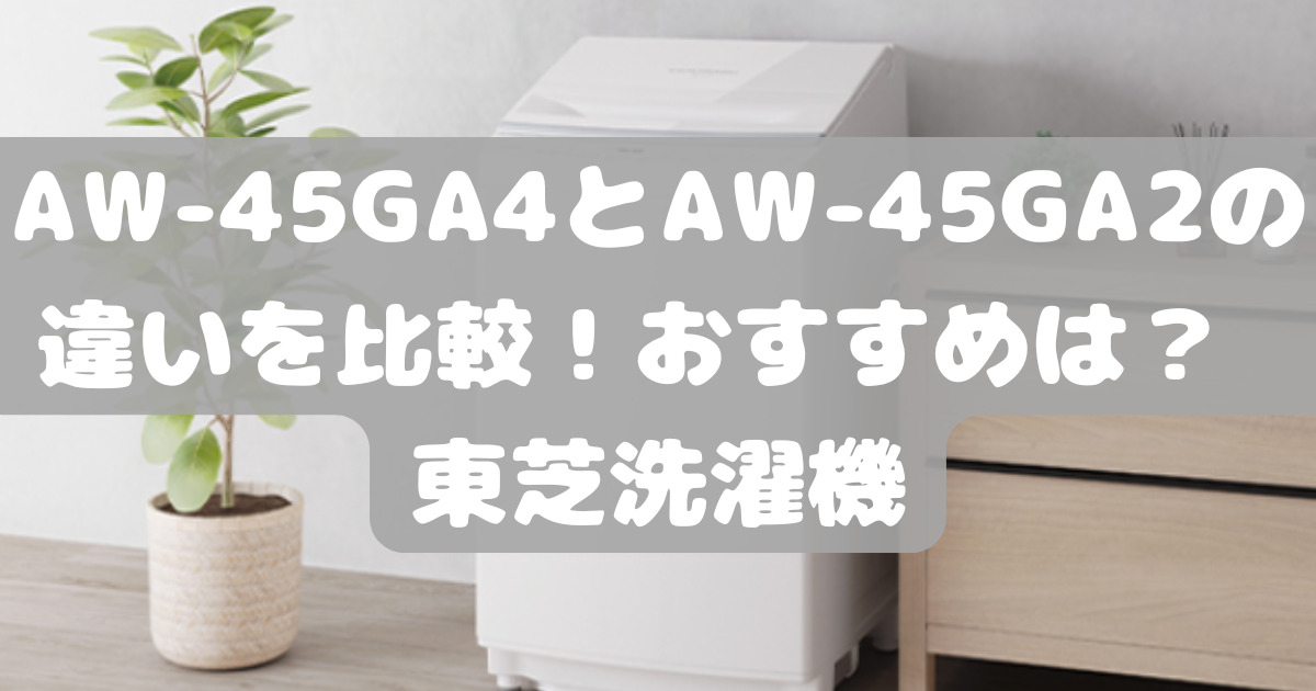 AW-45GA4とAW-45GA2の違いを比較！おすすめは？ 東芝洗濯機 | 人気家電  